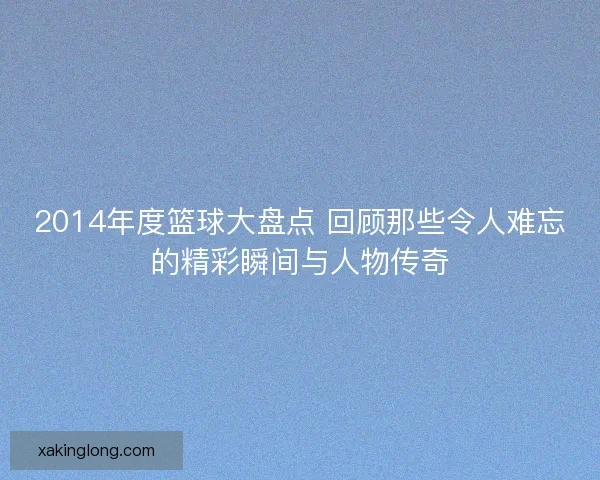 2014年度篮球大盘点 回顾那些令人难忘的精彩瞬间与人物传奇