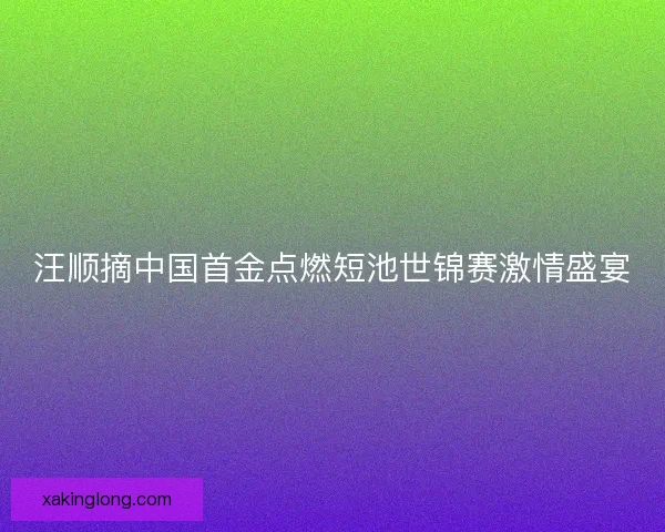 汪顺摘中国首金点燃短池世锦赛激情盛宴